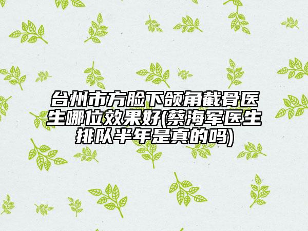 臺州市方臉下頜角截骨醫(yī)生哪位效果好(蔡海軍醫(yī)生排隊半年是真的嗎)