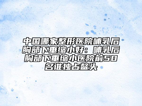 中國(guó)哪家整形醫(yī)院哺乳后胸部下垂縮小好：哺乳后胸部下垂縮小醫(yī)院前50名誰(shuí)獨(dú)占鰲頭