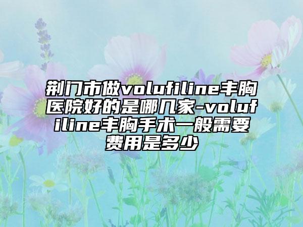 荊門(mén)市做volufiline豐胸醫(yī)院好的是哪幾家-volufiline豐胸手術(shù)一般需要費(fèi)用是多少