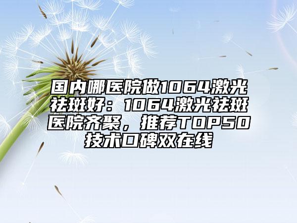 國內(nèi)哪醫(yī)院做1064激光祛斑好：1064激光祛斑醫(yī)院齊聚，推薦TOP50技術(shù)口碑雙在線