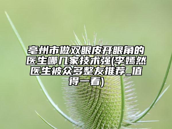 亳州市做雙眼皮開眼角的醫(yī)生哪幾家技術(shù)強(qiáng)(李嫣然醫(yī)生被眾多整友推薦_值得一看)