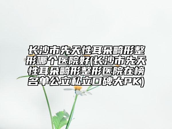 長沙市先天性耳朵畸形整形哪個醫(yī)院好(長沙市先天性耳朵畸形整形醫(yī)院在榜名單公立私立口碑大PK)