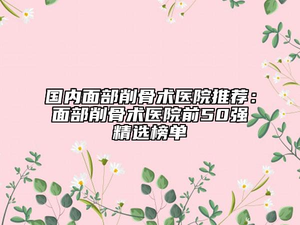 國內(nèi)面部削骨術(shù)醫(yī)院推薦：面部削骨術(shù)醫(yī)院前50強(qiáng)精選榜單