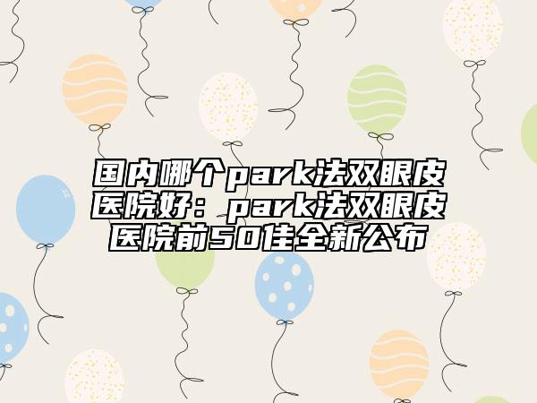 國(guó)內(nèi)哪個(gè)park法雙眼皮醫(yī)院好:park法雙眼皮醫(yī)院前50佳全新公布