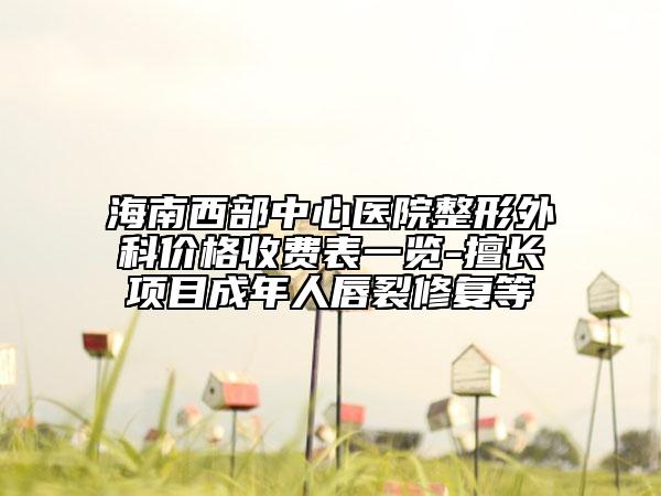 海南西部中心醫(yī)院整形外科價格收費表一覽-擅長項目成年人唇裂修復(fù)等