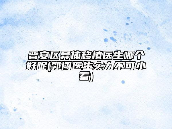 晉安區(qū)異體移植醫(yī)生哪個好呢(郭闖醫(yī)生實力不可小看)