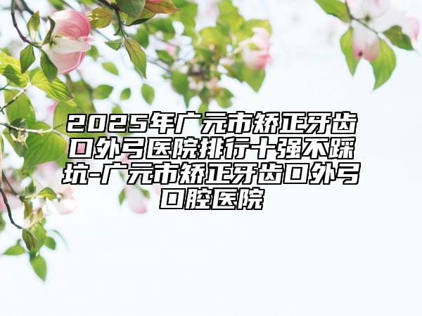 2025年廣元市矯正牙齒口外弓醫(yī)院排行十強(qiáng)不踩坑-廣元市矯正牙齒口外弓口腔醫(yī)院