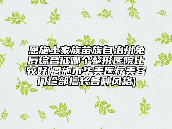 恩施土家族苗族自治州兔唇綜合征哪個(gè)整形醫(yī)院比較好(恩施市華美醫(yī)療美容門診部擅長(zhǎng)各種風(fēng)格)