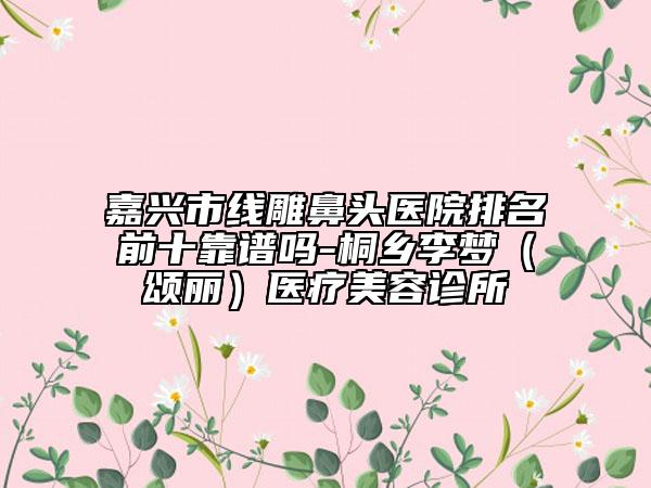 嘉興市線雕鼻頭醫(yī)院排名前十靠譜嗎-桐鄉(xiāng)李夢(頌麗)醫(yī)療美容診所
