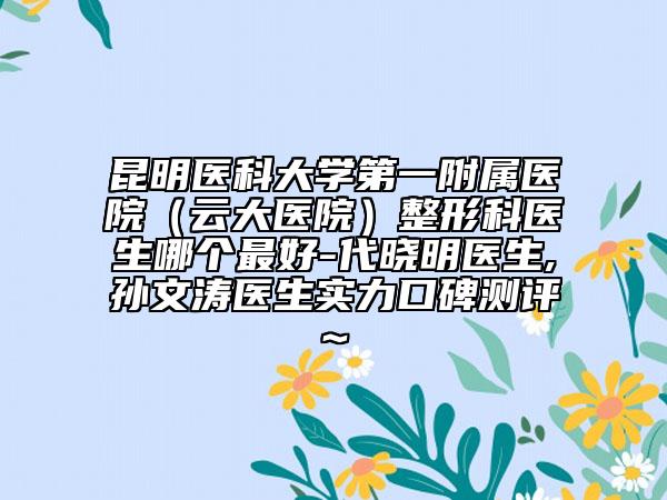 昆明醫(yī)科大學(xué)第一附屬醫(yī)院(云大醫(yī)院)整形科醫(yī)生哪個(gè)最好-代曉明醫(yī)生,孫文濤醫(yī)生實(shí)力口碑測(cè)評(píng)~