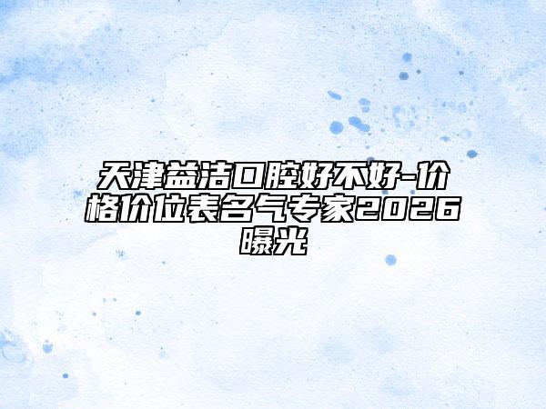 天津益潔口腔好不好-價(jià)格價(jià)位表名氣專家2026曝光