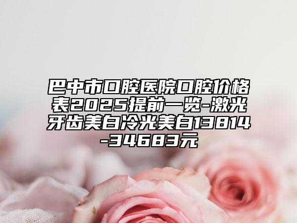 巴中市口腔醫(yī)院口腔價格表2025提前一覽-激光牙齒美白冷光美白13814-34683元
