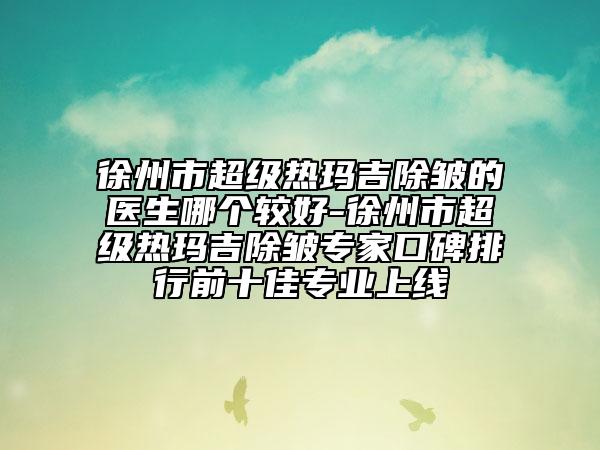 徐州市超級熱瑪吉除皺的醫(yī)生哪個(gè)較好-徐州市超級熱瑪吉除皺專家口碑排行前十佳專業(yè)上線