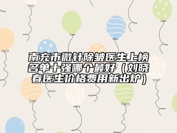 南充市微針除皺醫(yī)生上榜名單十強(qiáng)哪個(gè)最好（劉曉春醫(yī)生價(jià)格費(fèi)用新出爐）