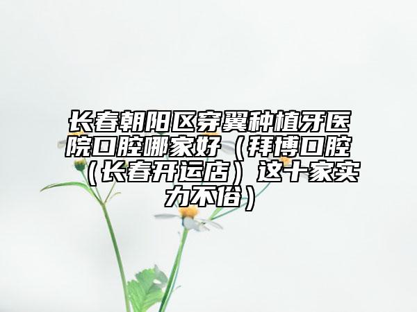 長春朝陽區(qū)穿翼種植牙醫(yī)院口腔哪家好(拜博口腔(長春開運店)這十家實力不俗)