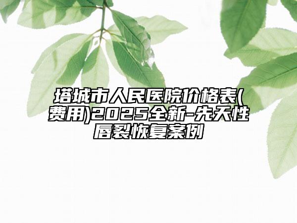 塔城市人民醫(yī)院價格表(費(fèi)用)2025全新-先天性唇裂恢復(fù)案例