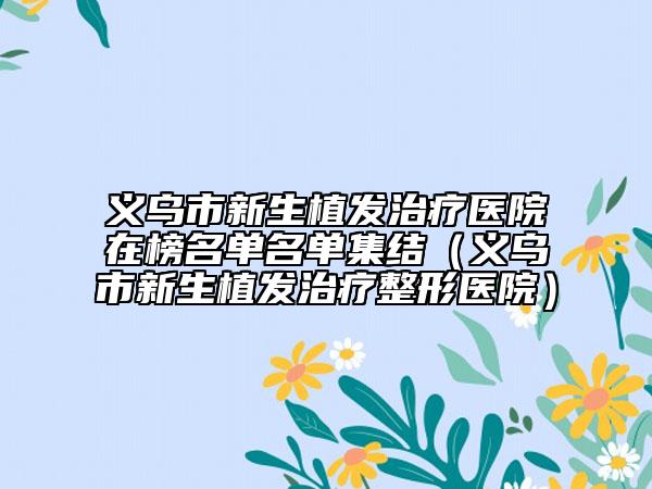 義烏市新生植發(fā)治療醫(yī)院在榜名單名單集結(jié)(義烏市新生植發(fā)治療整形醫(yī)院)