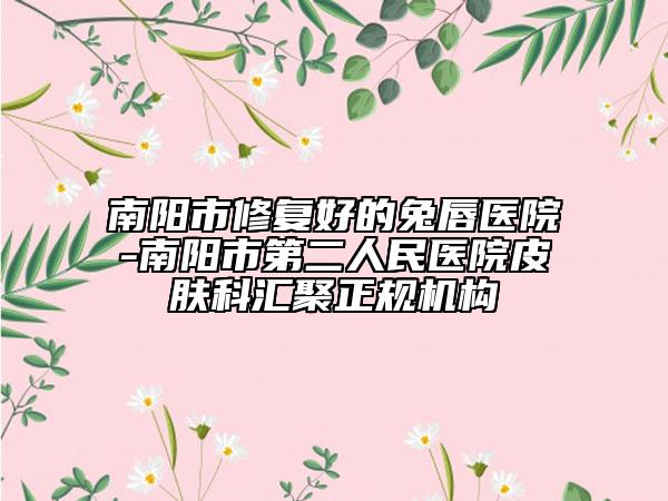 南陽市修復好的兔唇醫(yī)院-南陽市第二人民醫(yī)院皮膚科匯聚正規(guī)機構(gòu)