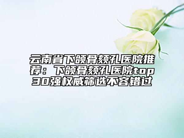云南省下頜骨頦孔醫(yī)院推薦:下頜骨頦孔醫(yī)院top30強(qiáng)權(quán)威篩選不容錯過