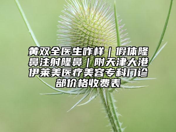 黃雙全醫(yī)生咋樣|假體隆鼻注射隆鼻|附天津大港伊萊美醫(yī)療美容專科門診部價格收費表