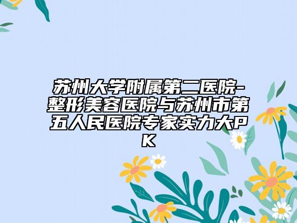 蘇州大學附屬第二醫(yī)院-整形美容醫(yī)院與蘇州市第五人民醫(yī)院專家實力大PK