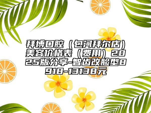 拜博口腔（包河拜爾店）美容價格表（費用）2025版分享-智齒改臉型8918-13138元