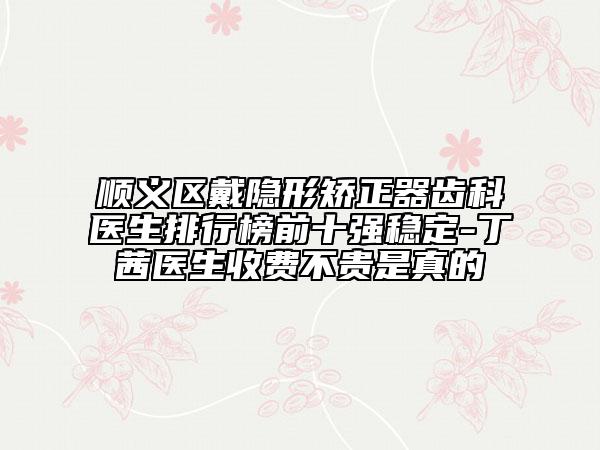 順義區(qū)戴隱形矯正器齒科醫(yī)生排行榜前十強(qiáng)穩(wěn)定-丁茜醫(yī)生收費(fèi)不貴是真的