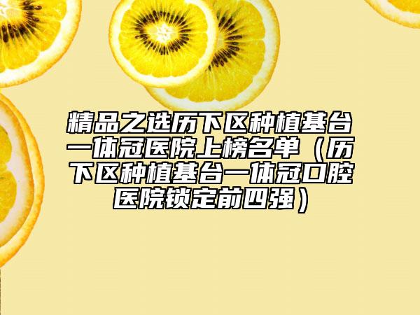 精品之選歷下區(qū)種植基臺(tái)一體冠醫(yī)院上榜名單（歷下區(qū)種植基臺(tái)一體冠口腔醫(yī)院鎖定前四強(qiáng)）