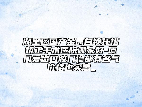 湖里區(qū)國產(chǎn)金屬自鎖托槽矯正手術(shù)醫(yī)院哪家好-廈門愛齒口腔門診部有名氣價(jià)格也實(shí)惠_