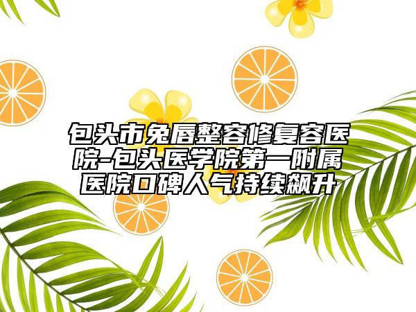 包頭市兔唇整容修復(fù)容醫(yī)院-包頭醫(yī)學(xué)院第一附屬醫(yī)院口碑人氣持續(xù)飆升