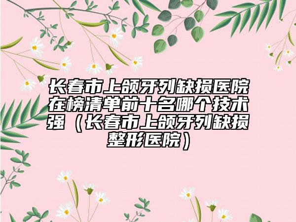 長(zhǎng)春市上頜牙列缺損醫(yī)院在榜清單前十名哪個(gè)技術(shù)強(qiáng)（長(zhǎng)春市上頜牙列缺損整形醫(yī)院）