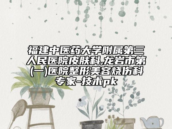 福建中醫(yī)藥大學(xué)附屬第三人民醫(yī)院皮膚科,龍巖市第(一)醫(yī)院整形美容燒傷科專家-技術(shù)pk