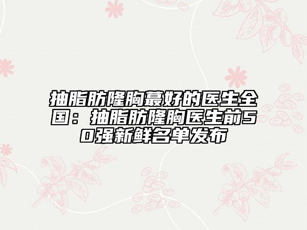 抽脂肪隆胸蕞好的醫(yī)生全國:抽脂肪隆胸醫(yī)生前50強新鮮名單發(fā)布