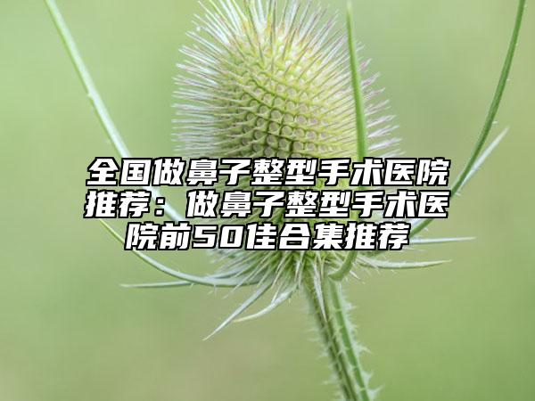 全國做鼻子整型手術(shù)醫(yī)院推薦：做鼻子整型手術(shù)醫(yī)院前50佳合集推薦
