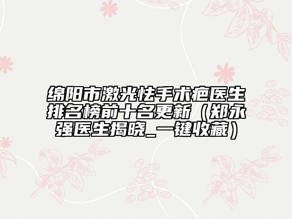 綿陽(yáng)市激光怯手術(shù)疤醫(yī)生排名榜前十名更新（鄭永強(qiáng)醫(yī)生揭曉_一鍵收藏）