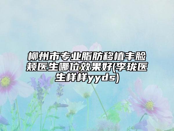 柳州市專業(yè)脂肪移植豐臉頰醫(yī)生哪位效果好(李瓏醫(yī)生樣樣yyds)