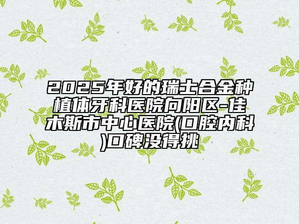 2025年好的瑞士合金種植體牙科醫(yī)院向陽區(qū)-佳木斯市中心醫(yī)院(口腔內(nèi)科)口碑沒得挑