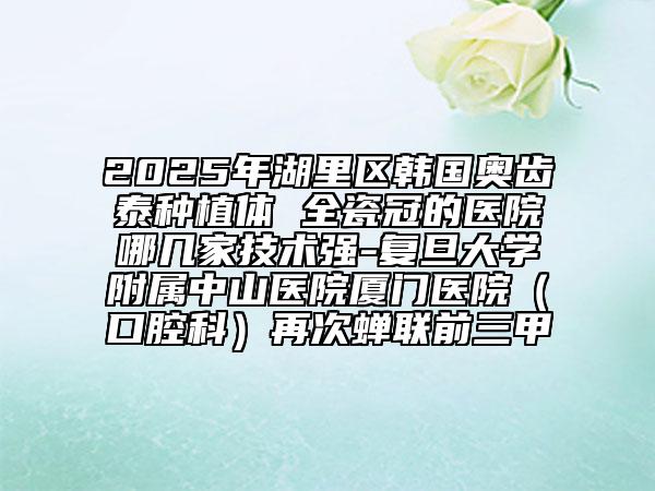 2025年湖里區(qū)韓國奧齒泰種植體 全瓷冠的醫(yī)院哪幾家技術(shù)強-復(fù)旦大學(xué)附屬中山醫(yī)院廈門醫(yī)院(口腔科)再次蟬聯(lián)前三甲