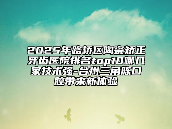 2025年路橋區(qū)陶瓷矯正牙齒醫(yī)院排名top10哪幾家技術強-臺州三角陳口腔帶來新體驗