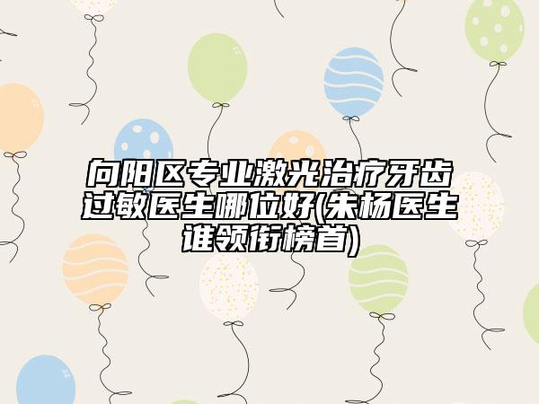 向陽區(qū)專業(yè)激光治療牙齒過敏醫(yī)生哪位好(朱楊醫(yī)生誰領(lǐng)銜榜首)