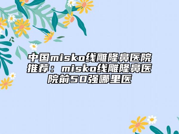 中國misko線雕隆鼻醫(yī)院推薦：misko線雕隆鼻醫(yī)院前50強哪里醫(yī)