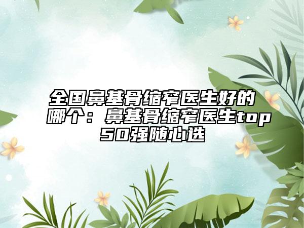 全國鼻基骨縮窄醫(yī)生好的哪個：鼻基骨縮窄醫(yī)生top50強隨心選