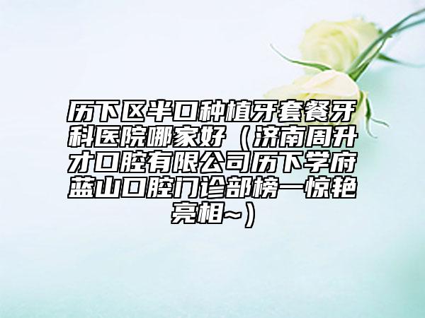 歷下區(qū)半口種植牙套餐牙科醫(yī)院哪家好（濟(jì)南周升才口腔有限公司歷下學(xué)府藍(lán)山口腔門診部榜一驚艷亮相~）