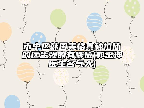 市中區(qū)韓國美格真種植體的醫(yī)生強的有哪位(郭玉坤醫(yī)生名氣大)