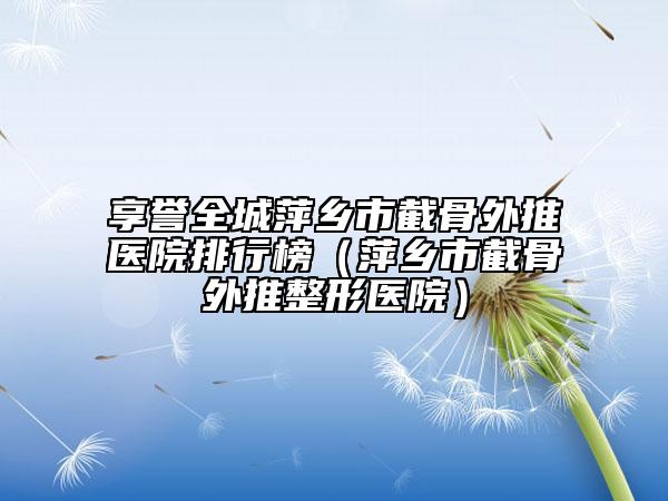 享譽(yù)全城萍鄉(xiāng)市截骨外推醫(yī)院排行榜（萍鄉(xiāng)市截骨外推整形醫(yī)院）