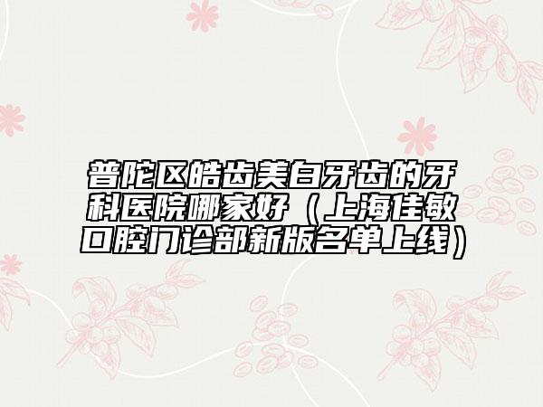 普陀區(qū)皓齒美白牙齒的牙科醫(yī)院哪家好(上海佳敏口腔門診部新版名單上線)