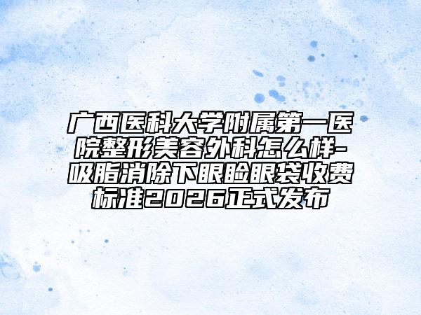 廣西醫(yī)科大學(xué)附屬第一醫(yī)院整形美容外科怎么樣-吸脂消除下眼瞼眼袋收費標準2026正式發(fā)布
