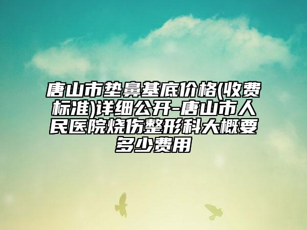 唐山市墊鼻基底價格(收費標(biāo)準(zhǔn))詳細(xì)公開-唐山市人民醫(yī)院燒傷整形科大概要多少費用