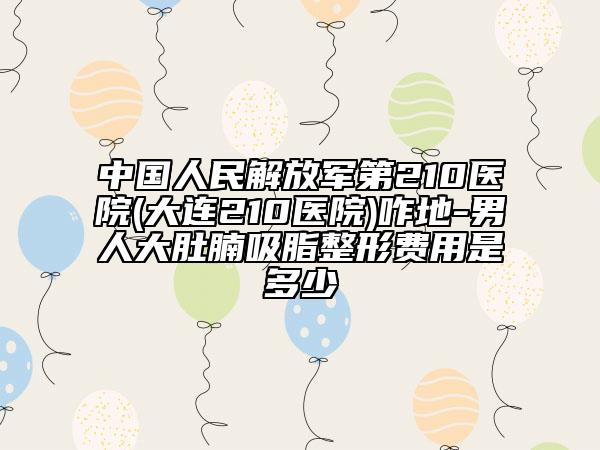 中國人民解放軍第210醫(yī)院(大連210醫(yī)院)咋地-男人大肚腩吸脂整形費用是多少