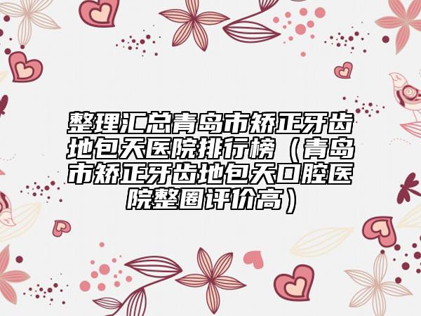整理匯總青島市矯正牙齒地包天醫(yī)院排行榜(青島市矯正牙齒地包天口腔醫(yī)院整圈評價高)